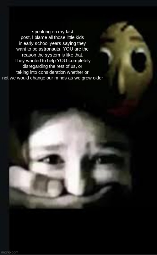 baldi hush | speaking on my last post, I blame all those little kids in early school years saying they want to be astronauts. YOU are the reason the system is like that. They wanted to help YOU completely disregarding the rest of us, or taking into consideration whether or not we would change our minds as we grew older | image tagged in baldi hush | made w/ Imgflip meme maker