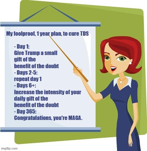 1 Year to a Happier, Saner, You! | - Day 1: 
Give Trump a small gift of the benefit of the doubt
- Days 2-5: 
repeat day 1
- Days 6+: 
Increase the intensity of your daily gift of the benefit of the doubt
- Day 365: 
Congratulations, you're MAGA. My foolproof, 1 year plan, to cure TDS | image tagged in teacher | made w/ Imgflip meme maker