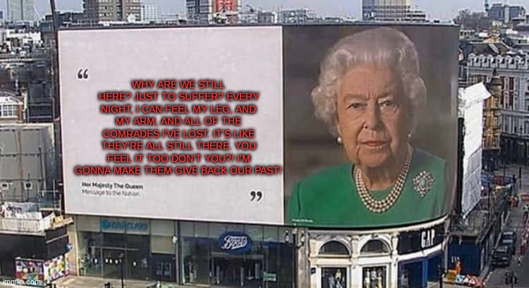 Queen billboard | WHY ARE WE STILL HERE? JUST TO SUFFER? EVERY NIGHT, I CAN FEEL MY LEG, AND MY ARM, AND ALL OF THE COMRADES I'VE LOST. IT'S LIKE THEY'RE ALL STILL THERE. YOU FEEL IT TOO DON'T YOU?! I'M GONNA MAKE THEM GIVE BACK OUR PAST! | image tagged in queen billboard,metal gear solid | made w/ Imgflip meme maker