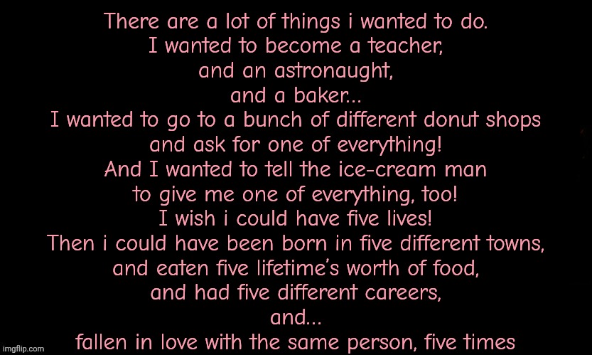 The Blue | There are a lot of things i wanted to do.
I wanted to become a teacher,
and an astronaught,
and a baker…
I wanted to go to a bunch of different donut shops
and ask for one of everything!
And I wanted to tell the ice-cream man
to give me one of everything, too!
I wish i could have five lives!
Then i could have been born in five different towns,
and eaten five lifetime’s worth of food,
and had five different careers,
and…
fallen in love with the same person, five times | image tagged in the blue | made w/ Imgflip meme maker