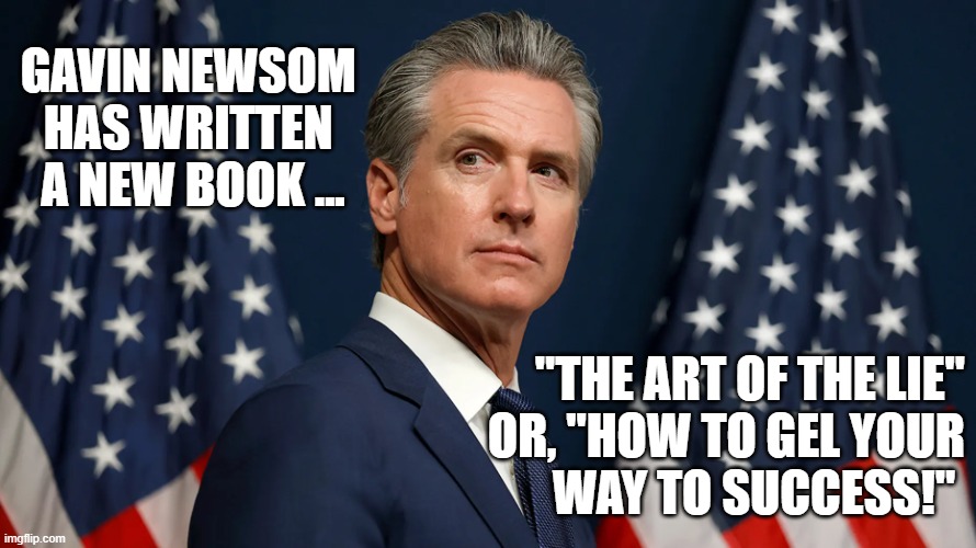 Lying Gavin Newsom | GAVIN NEWSOM 
HAS WRITTEN 
A NEW BOOK ... "THE ART OF THE LIE"
OR, "HOW TO GEL YOUR
WAY TO SUCCESS!" | made w/ Imgflip meme maker