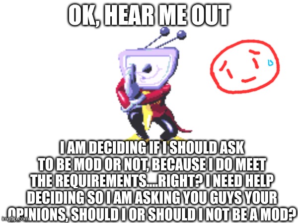 OK, HEAR ME OUT; I AM DECIDING IF I SHOULD ASK TO BE MOD OR NOT, BECAUSE I DO MEET THE REQUIREMENTS....RIGHT? I NEED HELP DECIDING SO I AM ASKING YOU GUYS YOUR OPINIONS, SHOULD I OR SHOULD I NOT BE A MOD? | made w/ Imgflip meme maker