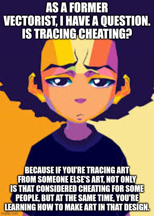 Is 'tracing' cheating? | AS A FORMER VECTORIST, I HAVE A QUESTION. IS TRACING CHEATING? BECAUSE IF YOU'RE TRACING ART FROM SOMEONE ELSE'S ART, NOT ONLY IS THAT CONSIDERED CHEATING FOR SOME PEOPLE, BUT AT THE SAME TIME, YOU'RE LEARNING HOW TO MAKE ART IN THAT DESIGN. | image tagged in disappointed huey art | made w/ Imgflip meme maker