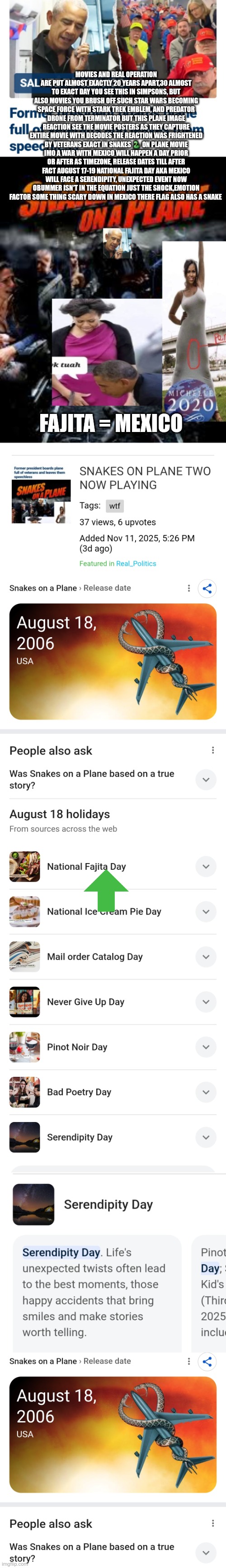 DEEPSTATE Subliminal familiarization decode gets a ping | MOVIES AND REAL OPERATION ARE PUT ALMOST EXACTLY 20 YEARS APART,30 ALMOST TO EXACT DAY YOU SEE THIS IN SIMPSONS, BUT ALSO MOVIES YOU BRUSH OFF SUCH STAR WARS BECOMING SPACE FORCE WITH STARK TREK EMBLEM, AND PREDATOR DRONE FROM TERMINATOR BUT THIS PLANE IMAGE REACTION SEE THE MOVIE POSTERS AS THEY CAPTURE ENTIRE MOVIE WITH DECODES THE REACTION WAS FRIGHTENED BY VETERANS EXACT IN SNAKES 🐍 ON PLANE MOVIE IMO A WAR WITH MEXICO WILL HAPPEN A DAY PRIOR OR AFTER AS TIMEZONE, RELEASE DATES TILL AFTER FACT AUGUST 17-19 NATIONAL FAJITA DAY AKA MEXICO WILL FACE A SERENDIPITY, UNEXPECTED EVENT NOW OBUMMER ISN'T IN THE EQUATION JUST THE SHOCK,EMOTION FACTOR SOME THING SCARY DOWN IN MEXICO THERE FLAG ALSO HAS A SNAKE; FAJITA = MEXICO | image tagged in wtf,deep thoughts | made w/ Imgflip meme maker