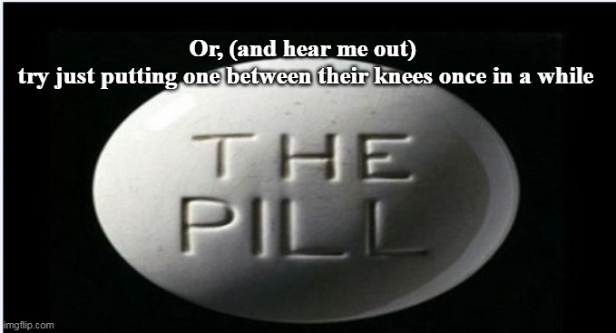 Or, (and hear me out)
 try just putting one between their knees once in a while | made w/ Imgflip meme maker