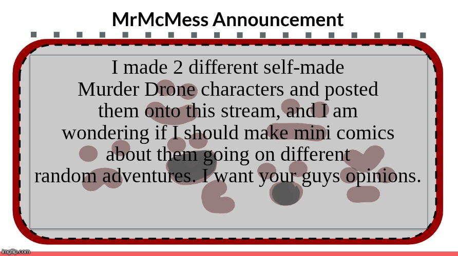I really want your guys opinions about this. Tell me them in the comments. | I made 2 different self-made Murder Drone characters and posted them onto this stream, and I am wondering if I should make mini comics about them going on different random adventures. I want your guys opinions. | image tagged in mrmcmess announcement | made w/ Imgflip meme maker