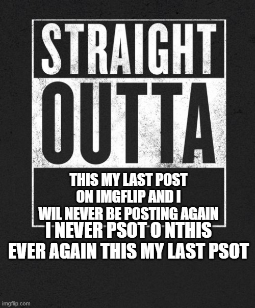 My new meme | THIS MY LAST POST ON IMGFLIP AND I WIL NEVER BE POSTING AGAIN; I NEVER PSOT O NTHIS EVER AGAIN THIS MY LAST PSOT | image tagged in straight outta x blank template | made w/ Imgflip meme maker