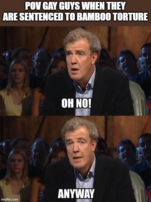 Look it up | POV GAY GUYS WHEN THEY ARE SENTENCED TO BAMBOO TORTURE | image tagged in oh no anyway,dark humor | made w/ Imgflip meme maker