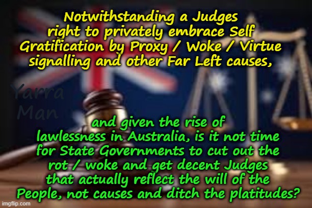 Is it not time for Australian states to ditch the Woke rot and find decent Magistrates and Judges? | Notwithstanding a Judges right to privately embrace Self Gratification by Proxy / Woke / Virtue signalling and other Far Left causes, and given the rise of lawlessness in Australia, is it not time for State Governments to cut out the rot / woke and get decent Judges that actually reflect the will of the People, not causes and ditch the platitudes? Yarra Man | image tagged in self gratification by proxy virtue signalling,far left judiciary,labor labour,two tier justice uik australia,starmer albanese | made w/ Imgflip meme maker
