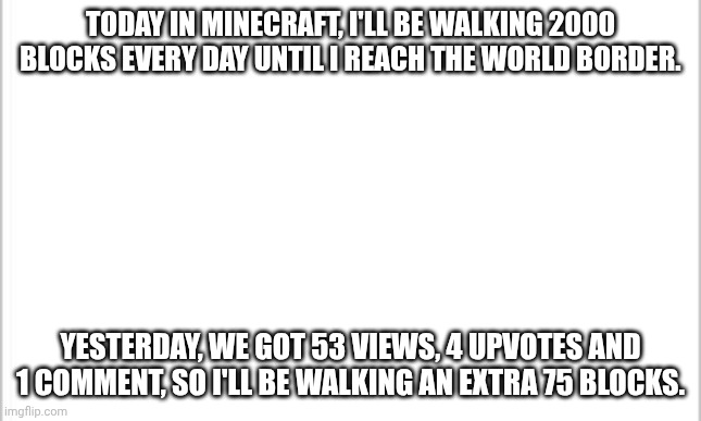 Day 6. 2075 blocks. | TODAY IN MINECRAFT, I'LL BE WALKING 2000 BLOCKS EVERY DAY UNTIL I REACH THE WORLD BORDER. YESTERDAY, WE GOT 53 VIEWS, 4 UPVOTES AND 1 COMMENT, SO I'LL BE WALKING AN EXTRA 75 BLOCKS. | image tagged in white background,minecraft,walking,border | made w/ Imgflip meme maker
