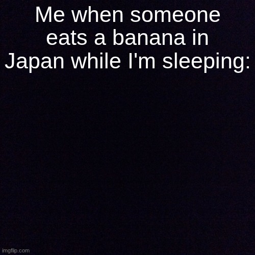 so very unfalse | Me when someone eats a banana in Japan while I'm sleeping: | image tagged in black screen,relatable,sleeping,sleep | made w/ Imgflip meme maker