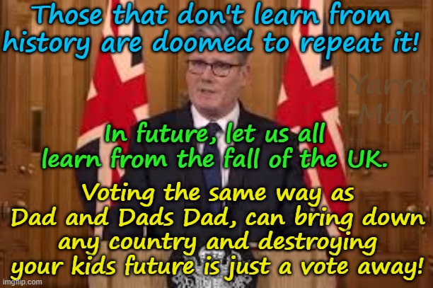 Those that don't learn from history are doomed to repeat it, let us learn from the fall of the UIK! | Those that don't learn from history are doomed to repeat it! Yarra Man; In future, let us all learn from the fall of the UK. Voting the same way as Dad and Dads Dad, can bring down any country and destroying your kids future is just a vote away! | image tagged in united islamic kingdom,ayatollah stalin bin starmer,self gratification by proxy virtue signaling,european islamic nion,far left | made w/ Imgflip meme maker
