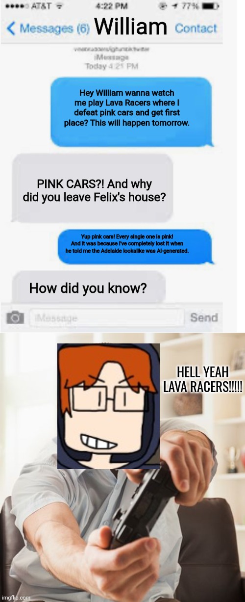 MC tells his cousin that he's gonna play Lava Racers against pink cars | William; Hey William wanna watch me play Lava Racers where I defeat pink cars and get first place? This will happen tomorrow. PINK CARS?! And why did you leave Felix's house? Yup pink cars! Every single one is pink! And it was because I've completely lost it when he told me the Adelaide lookalike was AI-generated. How did you know? HELL YEAH LAVA RACERS!!!!! | image tagged in blank text conversation,pink cars,mc,moscovio may,comics,lava racers | made w/ Imgflip meme maker