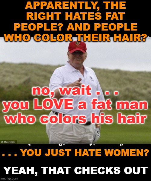 Fat Donald Trump | APPARENTLY, THE RIGHT HATES FAT PEOPLE? AND PEOPLE WHO COLOR THEIR HAIR? . . . YOU JUST HATE WOMEN? no, wait . . . you LOVE a fat man who co | image tagged in fat donald trump | made w/ Imgflip meme maker