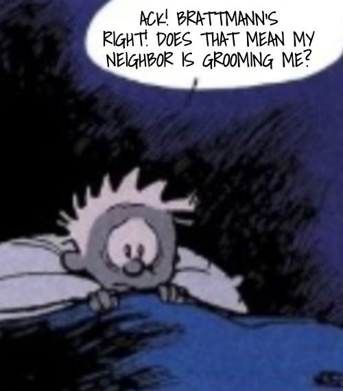 Worried | ACK! BRATTMANN'S RIGHT! DOES THAT MEAN MY NEIGHBOR IS GROOMING ME? | image tagged in worried | made w/ Imgflip meme maker