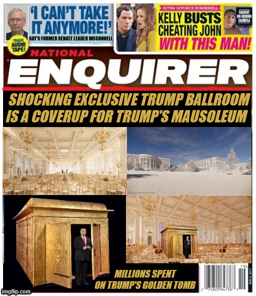 National Enquirer Trump's golden tomb | SHOCKING EXCLUSIVE TRUMP BALLROOM IS A COVERUP FOR TRUMP'S MAUSOLEUM; MILLIONS SPENT ON TRUMP'S GOLDEN TOMB | image tagged in national enquirer trump's golden tomb,300 nillion dollar musoleum,golden guady gargantuan geedy grab,maga musoleum | made w/ Imgflip meme maker