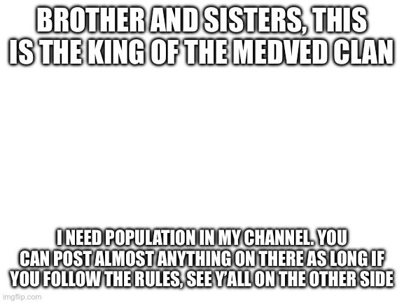 Blank White Template | BROTHER AND SISTERS, THIS IS THE KING OF THE MEDVED CLAN; I NEED POPULATION IN MY CHANNEL. YOU CAN POST ALMOST ANYTHING ON THERE AS LONG IF YOU FOLLOW THE RULES, SEE Y’ALL ON THE OTHER SIDE | image tagged in blank white template | made w/ Imgflip meme maker