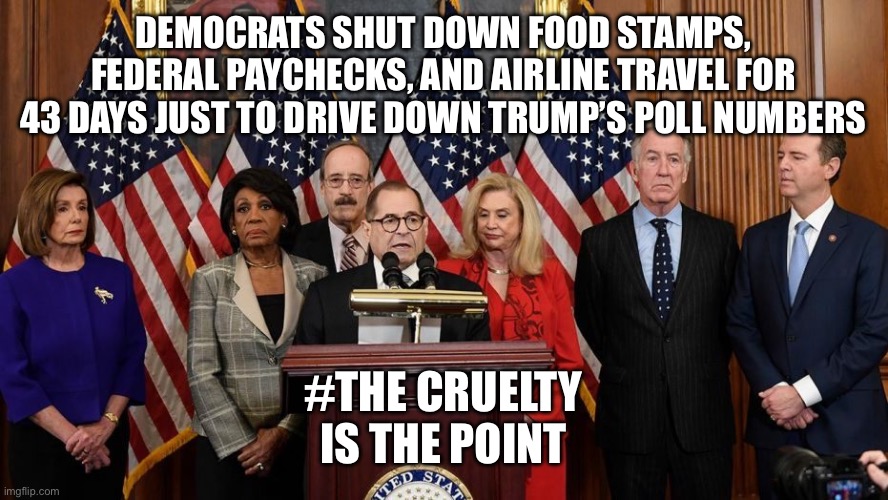 House Democrats | DEMOCRATS SHUT DOWN FOOD STAMPS, FEDERAL PAYCHECKS, AND AIRLINE TRAVEL FOR 43 DAYS JUST TO DRIVE DOWN TRUMP’S POLL NUMBERS; #THE CRUELTY IS THE POINT | image tagged in house democrats | made w/ Imgflip meme maker