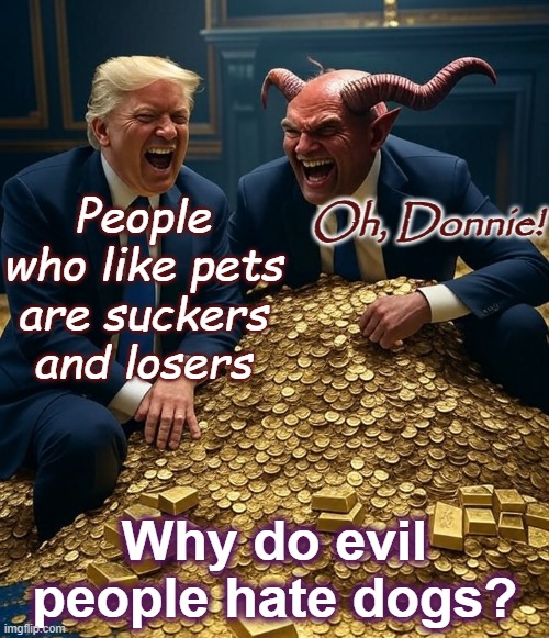 Donald Trump, Satan, laughing pile of gold | People who like pets are suckers and losers Oh, Donnie! Why do evil people hate dogs? | image tagged in donald trump satan laughing pile of gold | made w/ Imgflip meme maker
