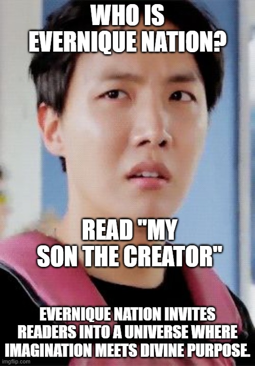 J-hope meme | WHO IS EVERNIQUE NATION? READ "MY SON THE CREATOR"; EVERNIQUE NATION INVITES READERS INTO A UNIVERSE WHERE IMAGINATION MEETS DIVINE PURPOSE. | image tagged in j-hope meme | made w/ Imgflip meme maker