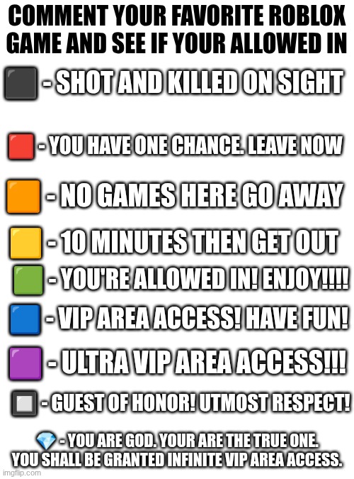 YES | COMMENT YOUR FAVORITE ROBLOX GAME AND SEE IF YOUR ALLOWED IN; ⬛️ - SHOT AND KILLED ON SIGHT; 🟥 - YOU HAVE ONE CHANCE. LEAVE NOW; 🟧 - NO GAMES HERE GO AWAY; 🟨 - 10 MINUTES THEN GET OUT; 🟩 - YOU'RE ALLOWED IN! ENJOY!!!! 🟦 - VIP AREA ACCESS! HAVE FUN! 🟪 - ULTRA VIP AREA ACCESS!!! 🔲 - GUEST OF HONOR! UTMOST RESPECT! 💎 - YOU ARE GOD. YOUR ARE THE TRUE ONE. YOU SHALL BE GRANTED INFINITE VIP AREA ACCESS. | image tagged in hhm,funny,not funny | made w/ Imgflip meme maker