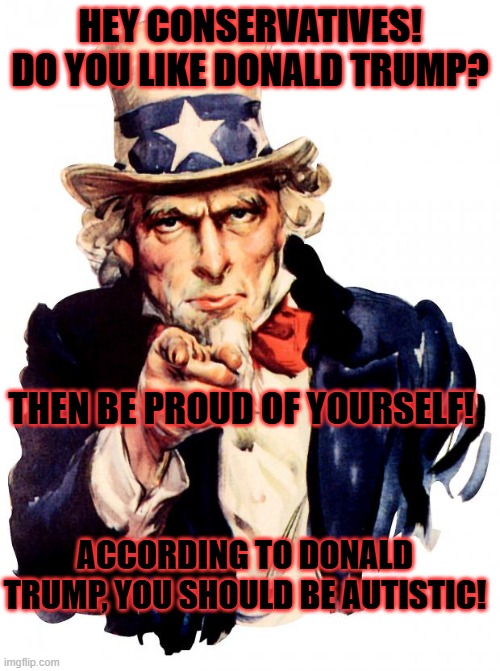 Uncle Sam | HEY CONSERVATIVES! DO YOU LIKE DONALD TRUMP? THEN BE PROUD OF YOURSELF! ACCORDING TO DONALD TRUMP, YOU SHOULD BE AUTISTIC! | image tagged in memes,uncle sam | made w/ Imgflip meme maker