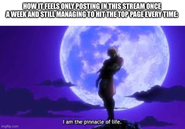 I Am The Pinnacle Of Life | HOW IT FEELS ONLY POSTING IN THIS STREAM ONCE A WEEK AND STILL MANAGING TO HIT THE TOP PAGE EVERY TIME: | image tagged in i am the pinnacle of life,anime,jjba | made w/ Imgflip meme maker