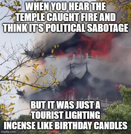 WHEN YOU TRY TO RESPECT LOCAL TRADITIONS; BUT ACCIDENTALLY SUMMON THE FIRE GOD INSTEAD | WHEN YOU HEAR THE TEMPLE CAUGHT FIRE AND THINK IT’S POLITICAL SABOTAGE; BUT IT WAS JUST A TOURIST LIGHTING INCENSE LIKE BIRTHDAY CANDLES | image tagged in temple bursts into flames after tourist wrongly used incense,fire,gods,tourism,temple,china | made w/ Imgflip meme maker