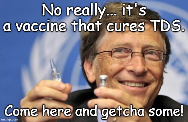 Is it just me, or is Bill Gates flip flopping like a fish on all his former stands (you know climate change, etc.) | No really... it's a vaccine that cures TDS. Come here and getcha some! | image tagged in bill gates loves vaccines | made w/ Imgflip meme maker