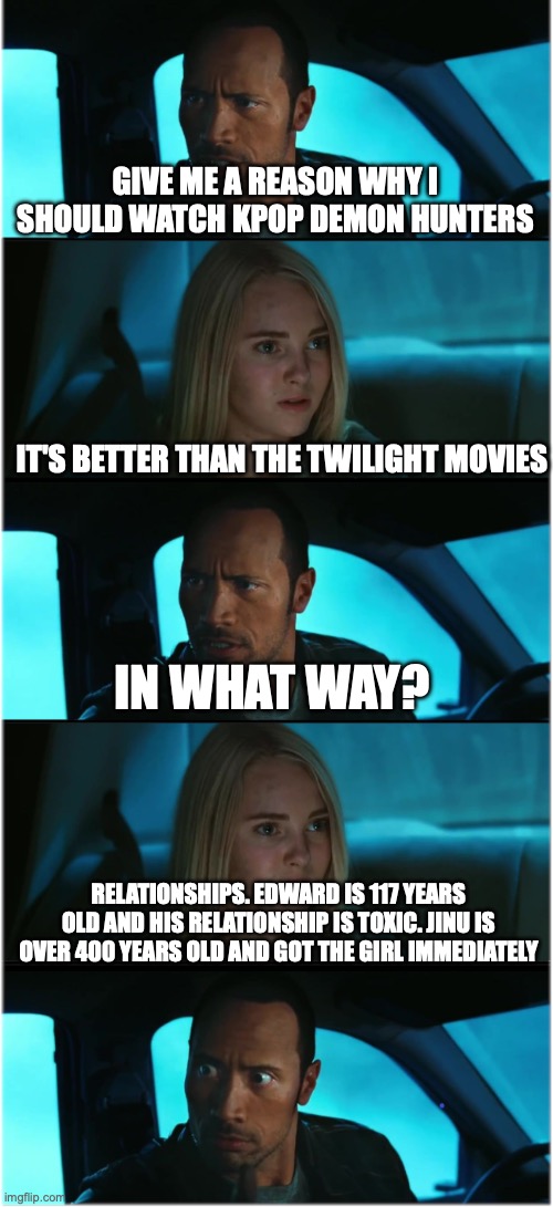 The Rock Driving: Nocturnal Dialogue Extended #1 | GIVE ME A REASON WHY I SHOULD WATCH KPOP DEMON HUNTERS; IT'S BETTER THAN THE TWILIGHT MOVIES; IN WHAT WAY? RELATIONSHIPS. EDWARD IS 117 YEARS OLD AND HIS RELATIONSHIP IS TOXIC. JINU IS OVER 400 YEARS OLD AND GOT THE GIRL IMMEDIATELY | image tagged in the rock driving nocturnal dialogue extended 1 | made w/ Imgflip meme maker