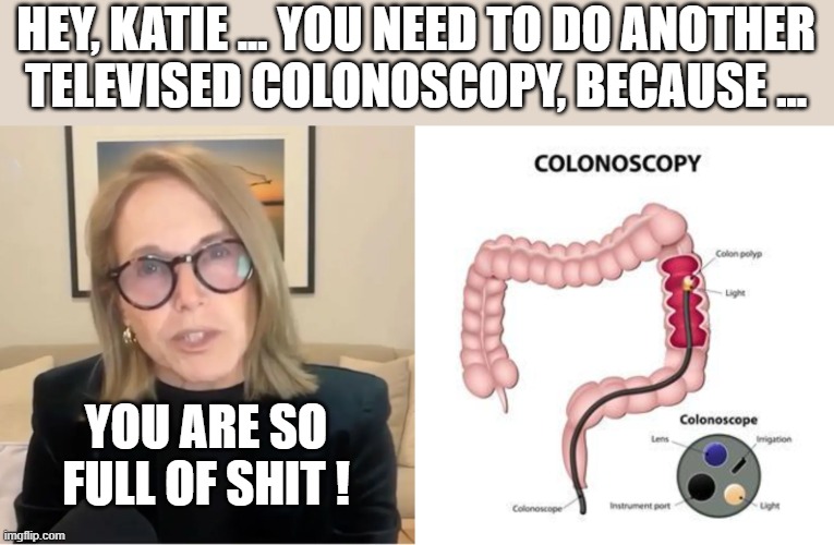 Katie Couric Colonoscopy | HEY, KATIE ... YOU NEED TO DO ANOTHER
TELEVISED COLONOSCOPY, BECAUSE ... YOU ARE SO FULL OF SHIT ! | image tagged in full of shit | made w/ Imgflip meme maker