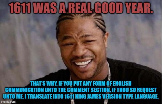Yo Dawg Heard You Meme | 1611 WAS A REAL GOOD YEAR. THAT'S WHY, IF YOU PUT ANY FORM OF ENGLISH COMMUNICATION UNTO THE COMMENT SECTION, IF THOU SO REQUEST UNTO ME, I TRANSLATE INTO 1611 KING JAMES VERSION TYPE LANGUAGE. | image tagged in memes,yo dawg heard you | made w/ Imgflip meme maker