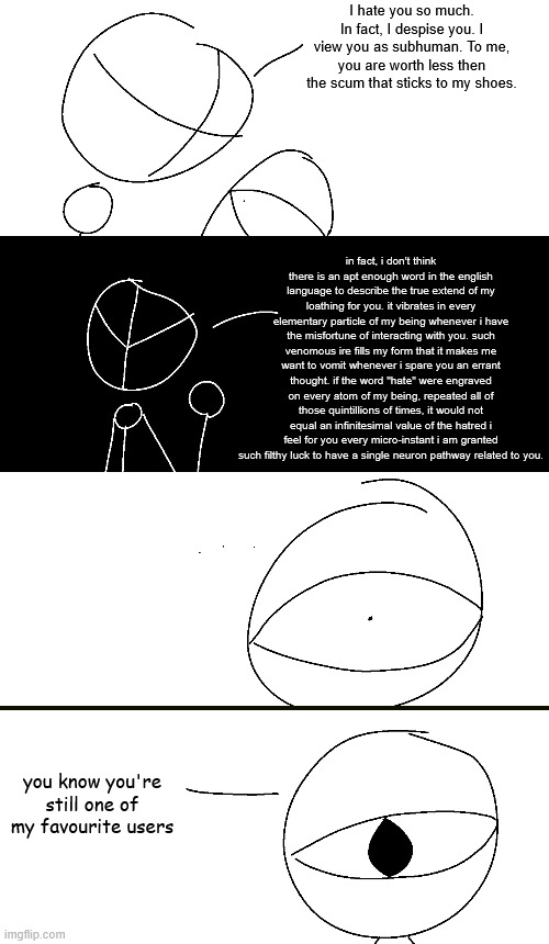 I hate you so much. In fact, I despise you. I view you as subhuman. To me, you are worth less then the scum that sticks to my shoes. in fact, i don't think there is an apt enough word in the english language to describe the true extend of my loathing for you. it vibrates in every elementary particle of my being whenever i have the misfortune of interacting with you. such venomous ire fills my form that it makes me want to vomit whenever i spare you an errant thought. if the word "hate" were engraved on every atom of my being, repeated all of those quintillions of times, it would not equal an infinitesimal value of the hatred i feel for you every micro-instant i am granted such filthy luck to have a single neuron pathway related to you. you know you're still one of my favourite users | made w/ Imgflip meme maker