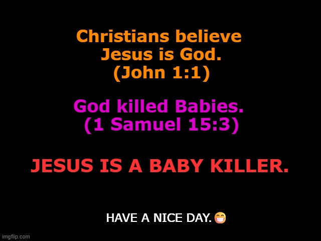 Jesus is a Baby Killer | Christians believe
 Jesus is God.
 (John 1:1); God killed Babies. 
(1 Samuel 15:3); JESUS IS A BABY KILLER. HAVE A NICE DAY.😁 | image tagged in jesus,baby killer,god is a murderer,the bible is the book of myths,jesus is a baby killer | made w/ Imgflip meme maker