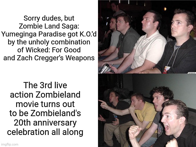Reaction Guys | Sorry dudes, but Zombie Land Saga: Yumeginga Paradise got K.O.'d by the unholy combination of Wicked: For Good and Zach Cregger's Weapons; The 3rd live action Zombieland movie turns out to be Zombieland's 20th anniversary celebration all along | image tagged in reaction guys,weapons,zombieland saga,finish him,zombieland,wicked | made w/ Imgflip meme maker
