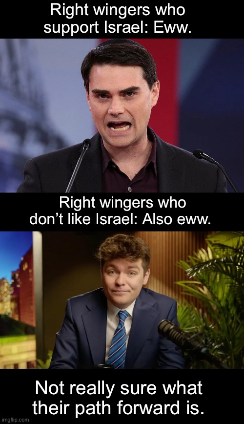 Unless it involves them not being either Zionists or Nazis. Is that too much to ask? | Right wingers who support Israel: Eww. Right wingers who don’t like Israel: Also eww. Not really sure what their path forward is. | image tagged in israel,nazis,zionist,genocide,ben shapiro,nick fuentes | made w/ Imgflip meme maker