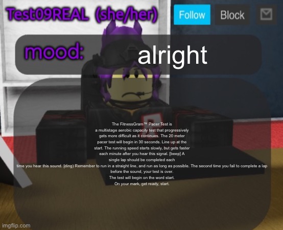 Test09 Jane Doe temp v2 | alright; The FitnessGram™ Pacer Test is a multistage aerobic capacity test that progressively gets more difficult as it continues. The 20 meter pacer test will begin in 30 seconds. Line up at the start. The running speed starts slowly, but gets faster each minute after you hear this signal. [beep] A single lap should be completed each
time you hear this sound. [ding) Remember to run in a straight line, and run as long as possible. The second time you fail to complete a lap
before the sound, your test is over.
The test will begin on the word start.
On your mark, get ready, start. | image tagged in test09 jane doe temp v2 | made w/ Imgflip meme maker