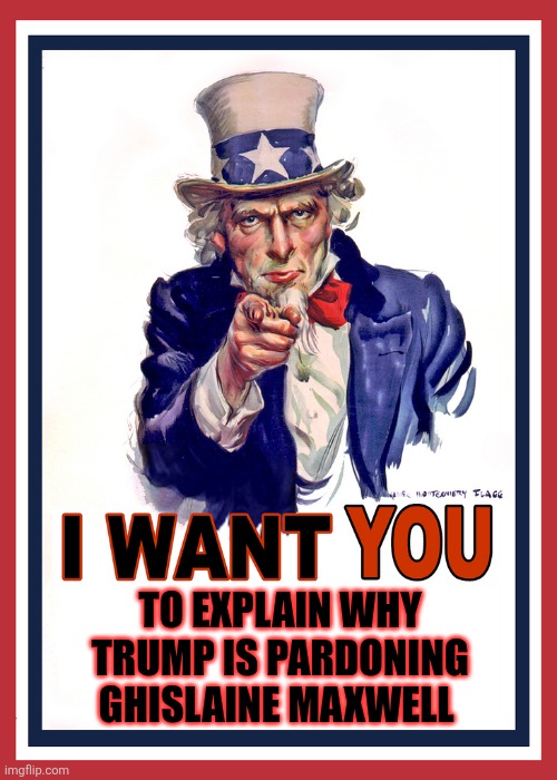 She's in prison for trafficking children to no one, so, why pardon her? OH! Because she has dirt on your golden caff! | TO EXPLAIN WHY TRUMP IS PARDONING GHISLAINE MAXWELL | image tagged in i want you | made w/ Imgflip meme maker