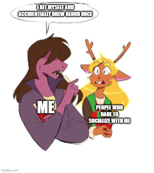 i hope i'm not the only one... | I BIT MYSELF AND ACCIDENTIALLY DREW BLOOD ONCE; ME; PEOPLE WHO DARE TO SOCIALIZE WITH ME | image tagged in susie tells noelle x | made w/ Imgflip meme maker