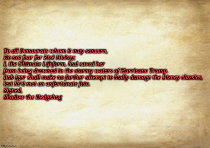 Old Letter | To all Democrats whom it may concern,

Do not fear for Risë Hickey;
I, the Ultimate Lifeform, had saved her
from being drowned in the stormy waters of Hurricane Trump.
Bob Iger shall make no further attempt to badly damage the Disney classics,
lest he'd met an unfortunate fate.

Signed,

Shadow the Hedgehog | image tagged in old letter | made w/ Imgflip meme maker