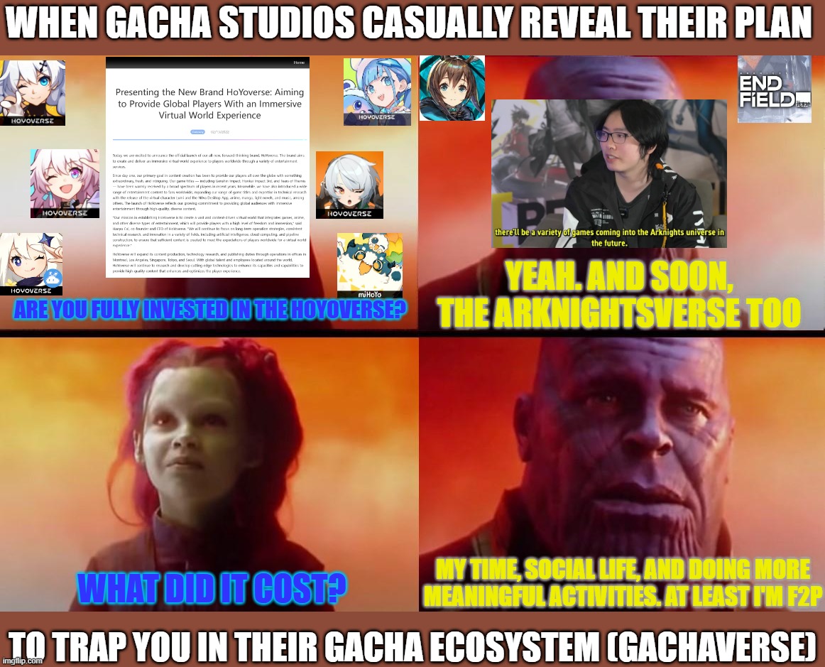 Probably a sign to reevaluate my life decisions | WHEN GACHA STUDIOS CASUALLY REVEAL THEIR PLAN; YEAH. AND SOON, THE ARKNIGHTSVERSE TOO; ARE YOU FULLY INVESTED IN THE HOYOVERSE? WHAT DID IT COST? MY TIME, SOCIAL LIFE, AND DOING MORE MEANINGFUL ACTIVITIES. AT LEAST I'M F2P; TO TRAP YOU IN THEIR GACHA ECOSYSTEM (GACHAVERSE) | image tagged in thanos what did it cost | made w/ Imgflip meme maker