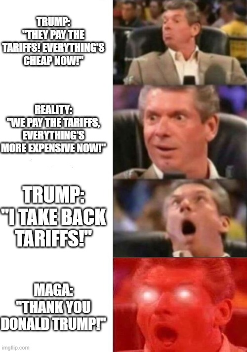 MAGA in a nutshell | TRUMP:
"THEY PAY THE TARIFFS! EVERYTHING'S CHEAP NOW!"; REALITY:
"WE PAY THE TARIFFS, EVERYTHING'S MORE EXPENSIVE NOW!"; TRUMP:
"I TAKE BACK TARIFFS!"; MAGA:
"THANK YOU DONALD TRUMP!" | image tagged in mr mcmahon reaction,trump,tariffs,maga,usa | made w/ Imgflip meme maker