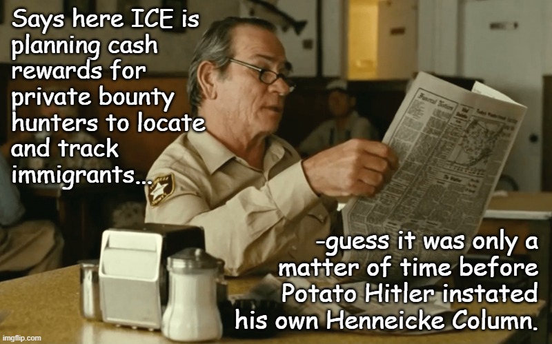 Another day, another Nazification checkpoint paralleled... | Says here ICE is
planning cash
rewards for
private bounty
hunters to locate
and track
immigrants... -guess it was only a
matter of time before
Potato Hitler instated
his own Henneicke Column. | image tagged in tommy reads,trump unfit unqualified dangerous,wannabe,hitler | made w/ Imgflip meme maker