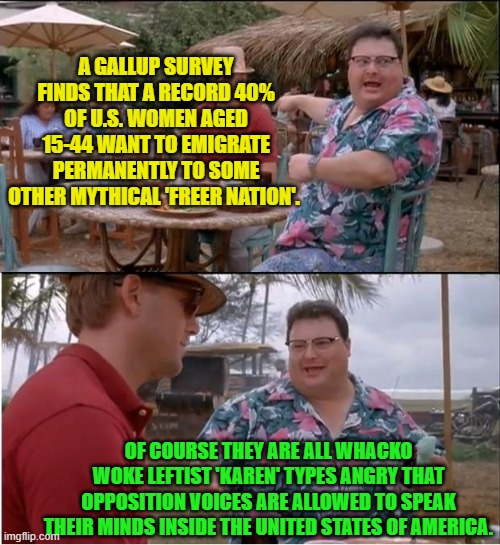 So what they really want is to move to an authoritarian leftist regime . . . like the U.K. | A GALLUP SURVEY FINDS THAT A RECORD 40% OF U.S. WOMEN AGED 15-44 WANT TO EMIGRATE PERMANENTLY TO SOME OTHER MYTHICAL 'FREER NATION'. OF COURSE THEY ARE ALL WHACKO WOKE LEFTIST 'KAREN' TYPES ANGRY THAT OPPOSITION VOICES ARE ALLOWED TO SPEAK THEIR MINDS INSIDE THE UNITED STATES OF AMERICA. | image tagged in see nobody cares | made w/ Imgflip meme maker