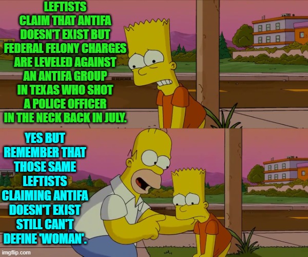 Remember that we KNOW what leftists . . . cheer for. | LEFTISTS CLAIM THAT ANTIFA DOESN'T EXIST BUT FEDERAL FELONY CHARGES ARE LEVELED AGAINST AN ANTIFA GROUP IN TEXAS WHO SHOT A POLICE OFFICER IN THE NECK BACK IN JULY. YES BUT REMEMBER THAT THOSE SAME LEFTISTS CLAIMING ANTIFA DOESN'T EXIST STILL CAN'T DEFINE 'WOMAN'. | image tagged in worst day of my life | made w/ Imgflip meme maker