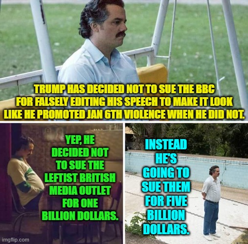 Now that's going to make even the British government break out in flop-sweat. | TRUMP HAS DECIDED NOT TO SUE THE BBC FOR FALSELY EDITING HIS SPEECH TO MAKE IT LOOK LIKE HE PROMOTED JAN 6TH VIOLENCE WHEN HE DID NOT. INSTEAD HE'S GOING TO SUE THEM FOR FIVE BILLION DOLLARS. YEP, HE DECIDED NOT TO SUE THE LEFTIST BRITISH MEDIA OUTLET FOR ONE BILLION DOLLARS. | image tagged in sad pablo escobar | made w/ Imgflip meme maker