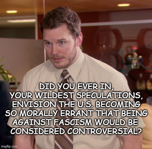 The road is winding and dark... and here we are. | DID YOU EVER IN,
YOUR WILDEST SPECULATIONS,
ENVISION THE U.S. BECOMING
SO MORALLY ERRANT THAT BEING
AGAINST FASCISM WOULD BE 
CONSIDERED CONTROVERSIAL? | image tagged in memes,afraid to ask andy,fascism | made w/ Imgflip meme maker