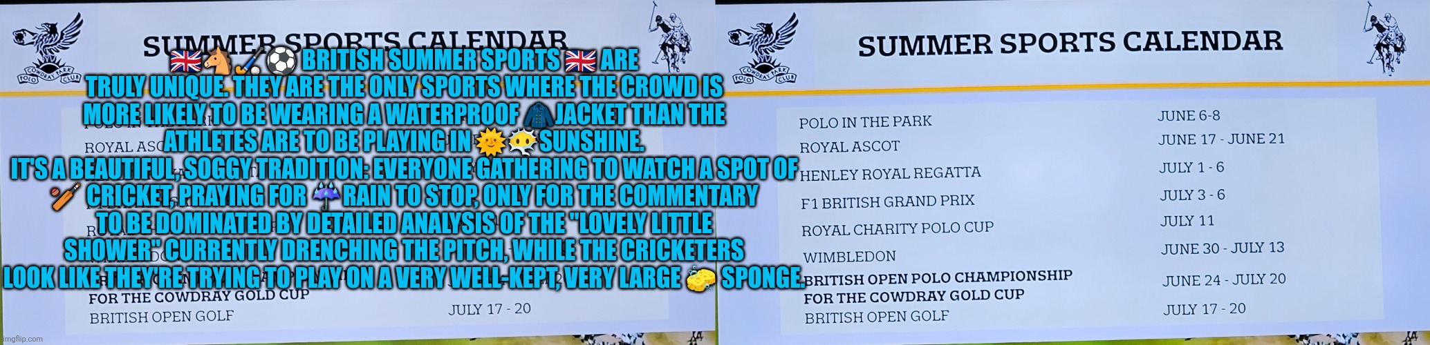 2026 British Summer Sports Calendar | 🇬🇧🐴🏑⚽️ BRITISH SUMMER SPORTS 🇬🇧 ARE TRULY UNIQUE. THEY ARE THE ONLY SPORTS WHERE THE CROWD IS MORE LIKELY TO BE WEARING A WATERPROOF 🧥JACKET THAN THE ATHLETES ARE TO BE PLAYING IN 🌞😶‍🌫️SUNSHINE.
IT'S A BEAUTIFUL, SOGGY TRADITION: EVERYONE GATHERING TO WATCH A SPOT OF 🏏 CRICKET, PRAYING FOR ☔️RAIN TO STOP, ONLY FOR THE COMMENTARY TO BE DOMINATED BY DETAILED ANALYSIS OF THE "LOVELY LITTLE SHOWER" CURRENTLY DRENCHING THE PITCH, WHILE THE CRICKETERS LOOK LIKE THEY'RE TRYING TO PLAY ON A VERY WELL-KEPT, VERY LARGE 🧽 SPONGE. | image tagged in polo,cricket,tennis,uk,british sports,futbol | made w/ Imgflip meme maker