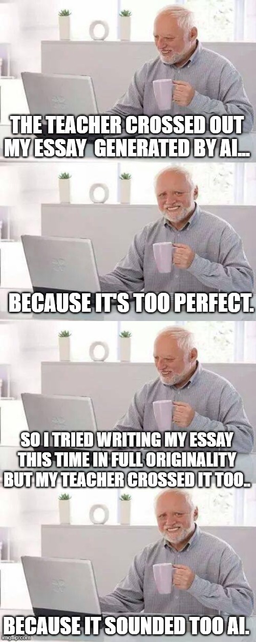 WHAT THE FUCK IS GOING OOOOOOONNN | THE TEACHER CROSSED OUT MY ESSAY  GENERATED BY AI... BECAUSE IT'S TOO PERFECT. SO I TRIED WRITING MY ESSAY THIS TIME IN FULL ORIGINALITY BUT MY TEACHER CROSSED IT TOO.. BECAUSE IT SOUNDED TOO AI. | image tagged in memes,hide the pain harold | made w/ Imgflip meme maker