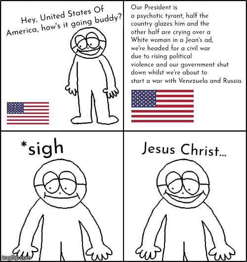 Bloody hell... | Our President is a psychotic tyrant, half the country glazes him and the other half are crying over a White woman in a Jean's ad, we're headed for a civil war due to rising political violence and our government shut down whilst we're about to start a war with Venezuela and Russia. Hey, United States Of America, how's it going buddy? *sigh; Jesus Christ... | image tagged in hows it going,'murica,balkanisation | made w/ Imgflip meme maker